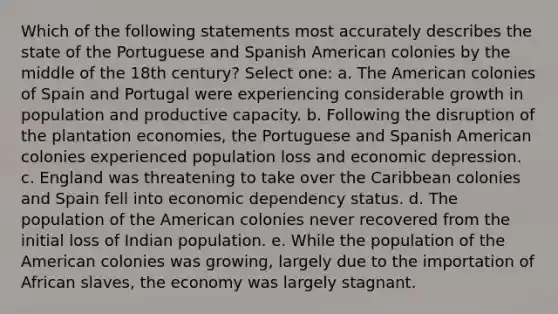 Which of the following statements most accurately describes the state of the Portuguese and Spanish American colonies by the middle of the 18th century? Select one: a. The American colonies of Spain and Portugal were experiencing considerable growth in population and productive capacity. b. Following the disruption of the plantation economies, the Portuguese and Spanish American colonies experienced population loss and economic depression. c. England was threatening to take over the Caribbean colonies and Spain fell into economic dependency status. d. The population of the American colonies never recovered from the initial loss of Indian population. e. While the population of the American colonies was growing, largely due to the importation of African slaves, the economy was largely stagnant.