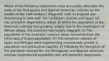 Which of the following statements most accurately describes the state of the Portuguese and Spanish American colonies by the middle of the 18th century? (Page Ref: 429) A) England was threatening to take over the Caribbean colonies and Spain fell into economic dependency status. B) While the population of the American colonies was growing, largely due to the importation of African slaves, the economy was largely stagnant. C) The population of the American colonies never recovered from the initial loss of Indian population. D) The American colonies of Spain and Portugal were experiencing considerable growth in population and productive capacity. E) Following the disruption of the plantation economies, the Portuguese and Spanish American colonies experienced population loss and economic depression.