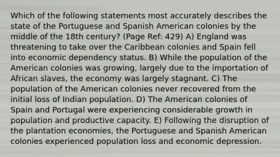 Which of the following statements most accurately describes the state of the Portuguese and Spanish American colonies by the middle of the 18th century? (Page Ref: 429) A) England was threatening to take over the Caribbean colonies and Spain fell into economic dependency status. B) While the population of the American colonies was growing, largely due to the importation of African slaves, the economy was largely stagnant. C) The population of the American colonies never recovered from the initial loss of Indian population. D) The American colonies of Spain and Portugal were experiencing considerable growth in population and productive capacity. E) Following the disruption of the plantation economies, the Portuguese and Spanish American colonies experienced population loss and economic depression.