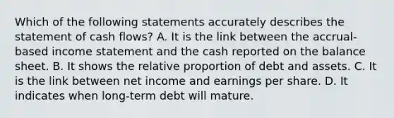 Which of the following statements accurately describes the statement of cash​ flows? A. It is the link between the​ accrual-based income statement and the cash reported on the balance sheet. B. It shows the relative proportion of debt and assets. C. It is the link between net income and earnings per share. D. It indicates when​ long-term debt will mature.