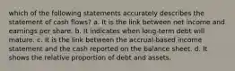 which of the following statements accurately describes the statement of cash flows? a. It is the link between net income and earnings per share. b. It indicates when long-term debt will mature. c. It is the link between the accrual-based income statement and the cash reported on the balance sheet. d. It shows the relative proportion of debt and assets.