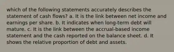 which of the following statements accurately describes the statement of cash flows? a. It is the link between net income and earnings per share. b. It indicates when long-term debt will mature. c. It is the link between the accrual-based income statement and the cash reported on the balance sheet. d. It shows the relative proportion of debt and assets.