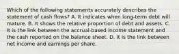 Which of the following statements accurately describes the statement of cash​ flows? A. It indicates when​ long-term debt will mature. B. It shows the relative proportion of debt and assets. C. It is the link between the​ accrual-based income statement and the cash reported on the balance sheet. D. It is the link between net income and earnings per share.