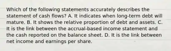 Which of the following statements accurately describes the statement of cash​ flows? A. It indicates when​ long-term debt will mature. B. It shows the relative proportion of debt and assets. C. It is the link between the​ accrual-based income statement and the cash reported on the balance sheet. D. It is the link between net income and earnings per share.