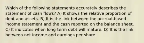 Which of the following statements accurately describes the statement of cash flows? A) It shows the relative proportion of debt and assets. B) It is the link between the accrual-based income statement and the cash reported on the balance sheet. C) It indicates when long-term debt will mature. D) It is the link between net income and earnings per share.