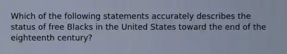 Which of the following statements accurately describes the status of free Blacks in the United States toward the end of the eighteenth century?