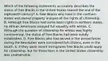 Which of the following statements accurately describes the status of free Blacks in the United States toward the end of the eighteenth century? A. Free Blacks who lived in the northern states and owned property enjoyed all the rights of citizenship. B. Although free Blacks had some basic rights in northern states, no African Americans enjoyed full equality with whites. C. Although the question of citizenship for whites was highly controversial, the status of free Blacks had been solidly established. D. Free Blacks who had served in the armed forces during the Revolution were considered full citizens, even in the South. E. If they were recent immigrants free Blacks could apply for citizenship, but for those born in the United States citizenship was unattainable.