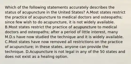 Which of the following statements accurately describes the status of acupuncture in the United States? A.Most states restrict the practice of acupuncture to medical doctors and osteopaths; since few wish to do acupuncture, it is not widely available. B.Most states restrict the practice of acupuncture to medical doctors and osteopaths; after a period of little interest, many M.D.s have now studied the technique and it is widely available. C.Most states have now removed all restrictions on the practice of acupuncture; in these states, anyone can provide the technique. D.Acupuncture is not legal in any of the 50 states and does not exist as a healing option.