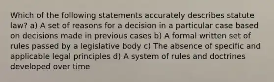 Which of the following statements accurately describes statute law? a) A set of reasons for a decision in a particular case based on decisions made in previous cases b) A formal written set of rules passed by a legislative body c) The absence of specific and applicable legal principles d) A system of rules and doctrines developed over time