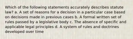 Which of the following statements accurately describes statute law? a. A set of reasons for a decision in a particular case based on decisions made in previous cases b. A formal written set of rules passed by a legislative body c. The absence of specific and applicable legal principles d. A system of rules and doctrines developed over time