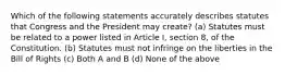 Which of the following statements accurately describes statutes that Congress and the President may create? (a) Statutes must be related to a power listed in Article I, section 8, of the Constitution. (b) Statutes must not infringe on the liberties in the Bill of Rights (c) Both A and B (d) None of the above