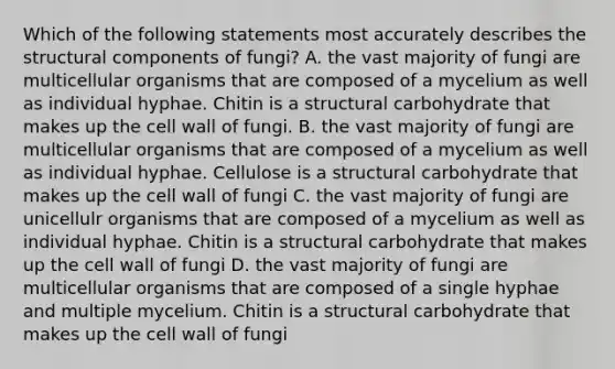 Which of the following statements most accurately describes the structural components of fungi? A. the vast majority of fungi are multicellular organisms that are composed of a mycelium as well as individual hyphae. Chitin is a structural carbohydrate that makes up the cell wall of fungi. B. the vast majority of fungi are multicellular organisms that are composed of a mycelium as well as individual hyphae. Cellulose is a structural carbohydrate that makes up the cell wall of fungi C. the vast majority of fungi are unicellulr organisms that are composed of a mycelium as well as individual hyphae. Chitin is a structural carbohydrate that makes up the cell wall of fungi D. the vast majority of fungi are multicellular organisms that are composed of a single hyphae and multiple mycelium. Chitin is a structural carbohydrate that makes up the cell wall of fungi