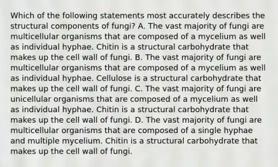 Which of the following statements most accurately describes the structural components of fungi? A. The vast majority of fungi are multicellular organisms that are composed of a mycelium as well as individual hyphae. Chitin is a structural carbohydrate that makes up the cell wall of fungi. B. The vast majority of fungi are multicellular organisms that are composed of a mycelium as well as individual hyphae. Cellulose is a structural carbohydrate that makes up the cell wall of fungi. C. The vast majority of fungi are unicellular organisms that are composed of a mycelium as well as individual hyphae. Chitin is a structural carbohydrate that makes up the cell wall of fungi. D. The vast majority of fungi are multicellular organisms that are composed of a single hyphae and multiple mycelium. Chitin is a structural carbohydrate that makes up the cell wall of fungi.