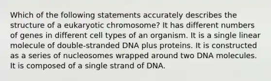 Which of the following statements accurately describes the structure of a eukaryotic chromosome? It has different numbers of genes in different cell types of an organism. It is a single linear molecule of double-stranded DNA plus proteins. It is constructed as a series of nucleosomes wrapped around two DNA molecules. It is composed of a single strand of DNA.