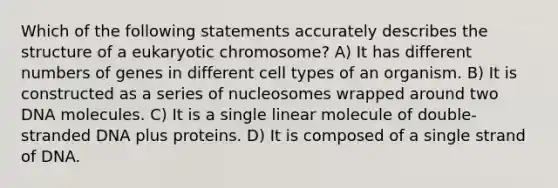 Which of the following statements accurately describes the structure of a eukaryotic chromosome? A) It has different numbers of genes in different cell types of an organism. B) It is constructed as a series of nucleosomes wrapped around two DNA molecules. C) It is a single linear molecule of double-stranded DNA plus proteins. D) It is composed of a single strand of DNA.