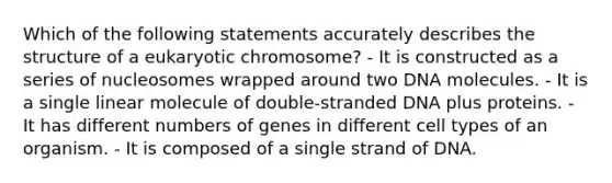 Which of the following statements accurately describes the structure of a eukaryotic chromosome? - It is constructed as a series of nucleosomes wrapped around two DNA molecules. - It is a single linear molecule of double-stranded DNA plus proteins. - It has different numbers of genes in different cell types of an organism. - It is composed of a single strand of DNA.