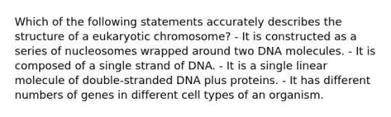 Which of the following statements accurately describes the structure of a eukaryotic chromosome? - It is constructed as a series of nucleosomes wrapped around two DNA molecules. - It is composed of a single strand of DNA. - It is a single linear molecule of double-stranded DNA plus proteins. - It has different numbers of genes in different cell types of an organism.