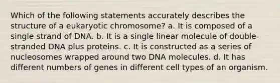 Which of the following statements accurately describes the structure of a eukaryotic chromosome? a. It is composed of a single strand of DNA. b. It is a single linear molecule of double-stranded DNA plus proteins. c. It is constructed as a series of nucleosomes wrapped around two DNA molecules. d. It has different numbers of genes in different cell types of an organism.