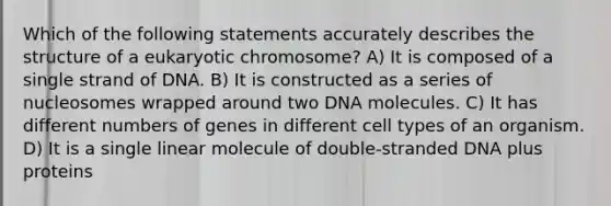 Which of the following statements accurately describes the structure of a eukaryotic chromosome? A) It is composed of a single strand of DNA. B) It is constructed as a series of nucleosomes wrapped around two DNA molecules. C) It has different numbers of genes in different cell types of an organism. D) It is a single linear molecule of double-stranded DNA plus proteins