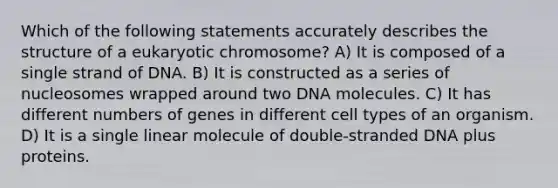 Which of the following statements accurately describes the structure of a eukaryotic chromosome? A) It is composed of a single strand of DNA. B) It is constructed as a series of nucleosomes wrapped around two DNA molecules. C) It has different numbers of genes in different cell types of an organism. D) It is a single linear molecule of double-stranded DNA plus proteins.