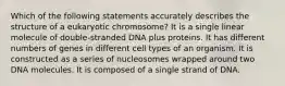 Which of the following statements accurately describes the structure of a eukaryotic chromosome? It is a single linear molecule of double-stranded DNA plus proteins. It has different numbers of genes in different cell types of an organism. It is constructed as a series of nucleosomes wrapped around two DNA molecules. It is composed of a single strand of DNA.