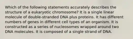 Which of the following statements accurately describes the structure of a eukaryotic chromosome? It is a single linear molecule of double-stranded DNA plus proteins. It has different numbers of genes in different cell types of an organism. It is constructed as a series of nucleosomes wrapped around two DNA molecules. It is composed of a single strand of DNA.