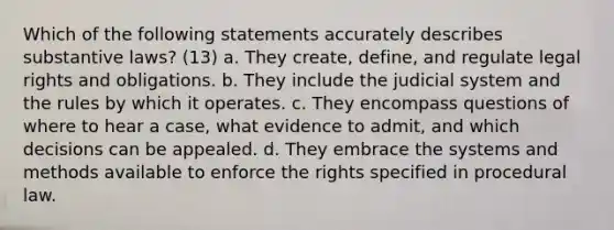 Which of the following statements accurately describes substantive laws? (13) a. They create, define, and regulate legal rights and obligations. b. They include the judicial system and the rules by which it operates. c. They encompass questions of where to hear a case, what evidence to admit, and which decisions can be appealed. d. They embrace the systems and methods available to enforce the rights specified in procedural law.