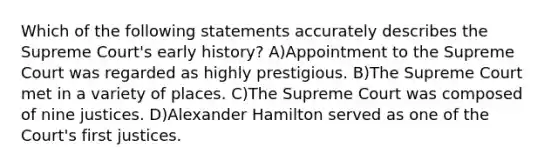 Which of the following statements accurately describes the Supreme Court's early history? A)Appointment to the Supreme Court was regarded as highly prestigious. B)The Supreme Court met in a variety of places. C)The Supreme Court was composed of nine justices. D)Alexander Hamilton served as one of the Court's first justices.