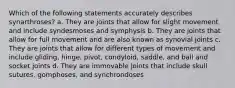 Which of the following statements accurately describes synarthroses? a. They are joints that allow for slight movement and include syndesmoses and symphysis b. They are joints that allow for full movement and are also known as synovial joints c. They are joints that allow for different types of movement and include gliding, hinge, pivot, condyloid, saddle, and ball and socket joints d. They are immovable joints that include skull sutures, gomphoses, and synchrondoses