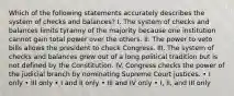 Which of the following statements accurately describes the system of checks and balances? I. The system of checks and balances limits tyranny of the majority because one institution cannot gain total power over the others. II. The power to veto bills allows the president to check Congress. III. The system of checks and balances grew out of a long political tradition but is not defined by the Constitution. IV. Congress checks the power of the judicial branch by nominating Supreme Court justices. • I only • III only • I and II only • III and IV only • I, II, and III only