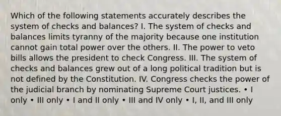 Which of the following statements accurately describes the system of checks and balances? I. The system of checks and balances limits tyranny of the majority because one institution cannot gain total power over the others. II. The power to veto bills allows the president to check Congress. III. The system of checks and balances grew out of a long political tradition but is not defined by the Constitution. IV. Congress checks the power of the judicial branch by nominating Supreme Court justices. • I only • III only • I and II only • III and IV only • I, II, and III only