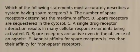 Which of the following statements most accurately describes a system having spare receptors? A. The number of spare receptors determines the maximum effect. B. Spare receptors are sequestered in the cytosol. C. A single drug-receptor interaction results in many cellular response elements being activated. D. Spare receptors are active even in the absence of an agonist. E. Agonist affinity for spare receptors is less than their affinity for "non-spare" receptors.