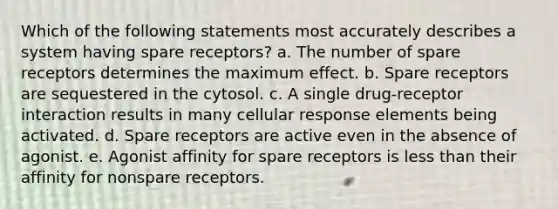 Which of the following statements most accurately describes a system having spare receptors? a. The number of spare receptors determines the maximum effect. b. Spare receptors are sequestered in the cytosol. c. A single drug-receptor interaction results in many cellular response elements being activated. d. Spare receptors are active even in the absence of agonist. e. Agonist affinity for spare receptors is less than their affinity for nonspare receptors.