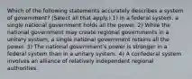 Which of the following statements accurately describes a system of government? (Select all that apply.) 1) In a federal system, a single national government holds all the power. 2) While the national government may create regional governments in a unitary system, a single national government retains all the power. 3) The national government's power is stronger in a federal system than in a unitary system. 4) A confederal system involves an alliance of relatively independent regional authorities.