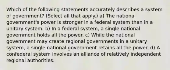 Which of the following statements accurately describes a system of government? (Select all that apply.) a) The national government's power is stronger in a federal system than in a unitary system. b) In a federal system, a single national government holds all the power. c) While the national government may create regional governments in a unitary system, a single national government retains all the power. d) A confederal system involves an alliance of relatively independent regional authorities.