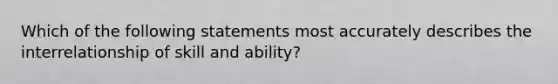 Which of the following statements most accurately describes the interrelationship of skill and ability?