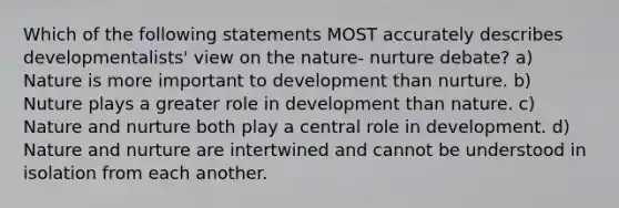 Which of the following statements MOST accurately describes developmentalists' view on the nature- nurture debate? a) Nature is more important to development than nurture. b) Nuture plays a greater role in development than nature. c) Nature and nurture both play a central role in development. d) Nature and nurture are intertwined and cannot be understood in isolation from each another.