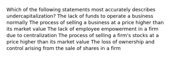 Which of the following statements most accurately describes undercapitalization? The lack of funds to operate a business normally The process of selling a business at a price higher than its market value The lack of employee empowerment in a firm due to centralization The process of selling a firm's stocks at a price higher than its market value The loss of ownership and control arising from the sale of shares in a firm