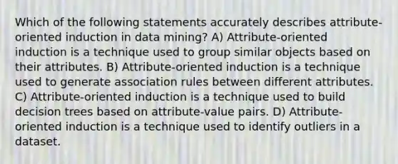 Which of the following statements accurately describes attribute-oriented induction in data mining? A) Attribute-oriented induction is a technique used to group similar objects based on their attributes. B) Attribute-oriented induction is a technique used to generate association rules between different attributes. C) Attribute-oriented induction is a technique used to build decision trees based on attribute-value pairs. D) Attribute-oriented induction is a technique used to identify outliers in a dataset.