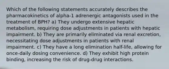 Which of the following statements accurately describes the pharmacokinetics of alpha-1 adrenergic antagonists used in the treatment of BPH? a) They undergo extensive hepatic metabolism, requiring dose adjustments in patients with hepatic impairment. b) They are primarily eliminated via renal excretion, necessitating dose adjustments in patients with renal impairment. c) They have a long elimination half-life, allowing for once-daily dosing convenience. d) They exhibit high protein binding, increasing the risk of drug-drug interactions.