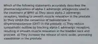 Which of the following statements accurately describes the pharmacodynamics of alpha-1 adrenergic antagonists used in the treatment of BPH? a) They block alpha-2 adrenergic receptors, leading to smooth muscle relaxation in the prostate. b) They inhibit the conversion of testosterone to dihydrotestosterone (DHT) in the prostate. c) They reduce sympathetic outflow by blocking alpha-1 adrenergic receptors, resulting in smooth muscle relaxation in the bladder neck and prostate. d) They increase the release of nitric oxide, promoting vasodilation in the prostate.