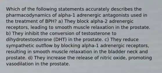 Which of the following statements accurately describes the pharmacodynamics of alpha-1 adrenergic antagonists used in the treatment of BPH? a) They block alpha-2 adrenergic receptors, leading to smooth muscle relaxation in the prostate. b) They inhibit the conversion of testosterone to dihydrotestosterone (DHT) in the prostate. c) They reduce sympathetic outflow by blocking alpha-1 adrenergic receptors, resulting in smooth muscle relaxation in the bladder neck and prostate. d) They increase the release of nitric oxide, promoting vasodilation in the prostate.