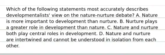 Which of the following statements most accurately describes developmentalists' view on the nature-nurture debate? A. Nature is more important to development than nurture. B. Nurture plays a greater role in development than nature. C. Nature and nurture both play central roles in development. D. Nature and nurture are intertwined and cannot be understood in isolation from each other.