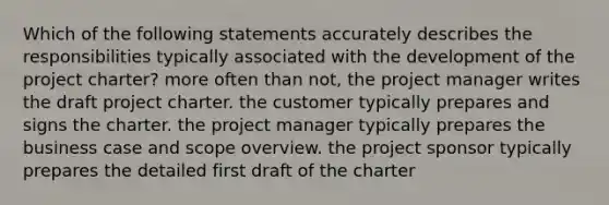 Which of the following statements accurately describes the responsibilities typically associated with the development of the project charter? more often than not, the project manager writes the draft project charter. the customer typically prepares and signs the charter. the project manager typically prepares the business case and scope overview. the project sponsor typically prepares the detailed first draft of the charter