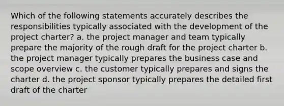 Which of the following statements accurately describes the responsibilities typically associated with the development of the project charter? a. the project manager and team typically prepare the majority of the rough draft for the project charter b. the project manager typically prepares the business case and scope overview c. the customer typically prepares and signs the charter d. the project sponsor typically prepares the detailed first draft of the charter