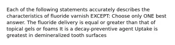 Each of the following statements accurately describes the characteristics of fluoride varnish EXCEPT: Choose only ONE best answer. The fluoride delivery is equal or greater than that of topical gels or foams It is a decay-preventive agent Uptake is greatest in demineralized tooth surfaces