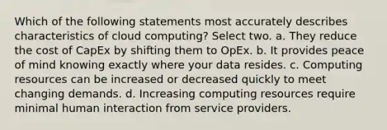 Which of the following statements most accurately describes characteristics of cloud computing? Select two. a. They reduce the cost of CapEx by shifting them to OpEx. b. It provides peace of mind knowing exactly where your data resides. c. Computing resources can be increased or decreased quickly to meet changing demands. d. Increasing computing resources require minimal human interaction from service providers.