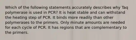 Which of the following statements accurately describes why Taq polymerase is used in PCR? It is heat stable and can withstand the heating step of PCR. It binds more readily than other polymerases to the primers. Only minute amounts are needed for each cycle of PCR. It has regions that are complementary to the primers.