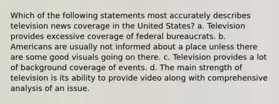 Which of the following statements most accurately describes television news coverage in the United States? a. Television provides excessive coverage of federal bureaucrats. b. Americans are usually not informed about a place unless there are some good visuals going on there. c. Television provides a lot of background coverage of events. d. The main strength of television is its ability to provide video along with comprehensive analysis of an issue.