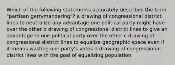 Which of the following statements accurately describes the term "partisan gerrymandering"? a drawing of congressional district lines to neutralize any advantage one political party might have over the other b drawing of congressional district lines to give an advantage to one political party over the other c drawing of congressional district lines to equalize geographic space even if it means wasting one party's votes d drawing of congressional district lines with the goal of equalizing population